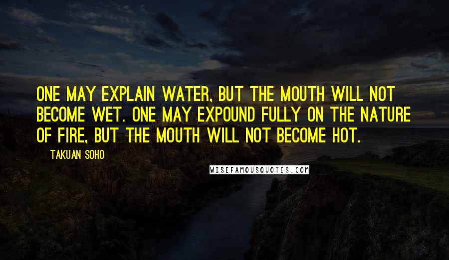 Takuan Soho Quotes: One may explain water, but the mouth will not become wet. One may expound fully on the nature of fire, but the mouth will not become hot.