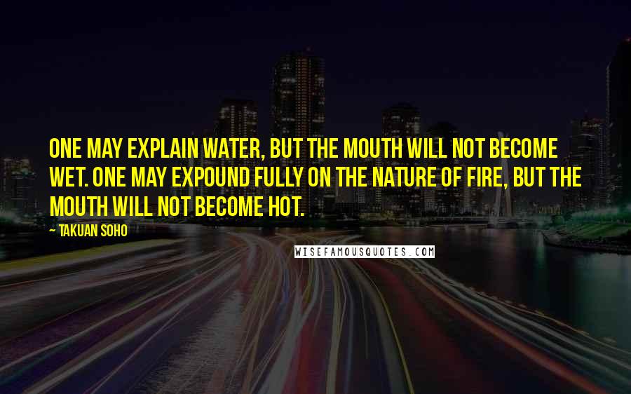 Takuan Soho Quotes: One may explain water, but the mouth will not become wet. One may expound fully on the nature of fire, but the mouth will not become hot.