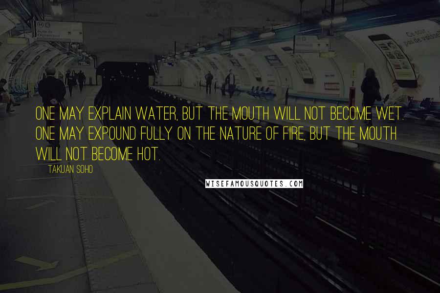 Takuan Soho Quotes: One may explain water, but the mouth will not become wet. One may expound fully on the nature of fire, but the mouth will not become hot.