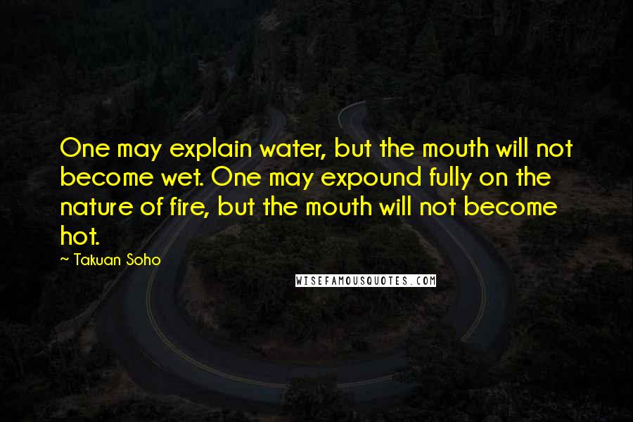 Takuan Soho Quotes: One may explain water, but the mouth will not become wet. One may expound fully on the nature of fire, but the mouth will not become hot.