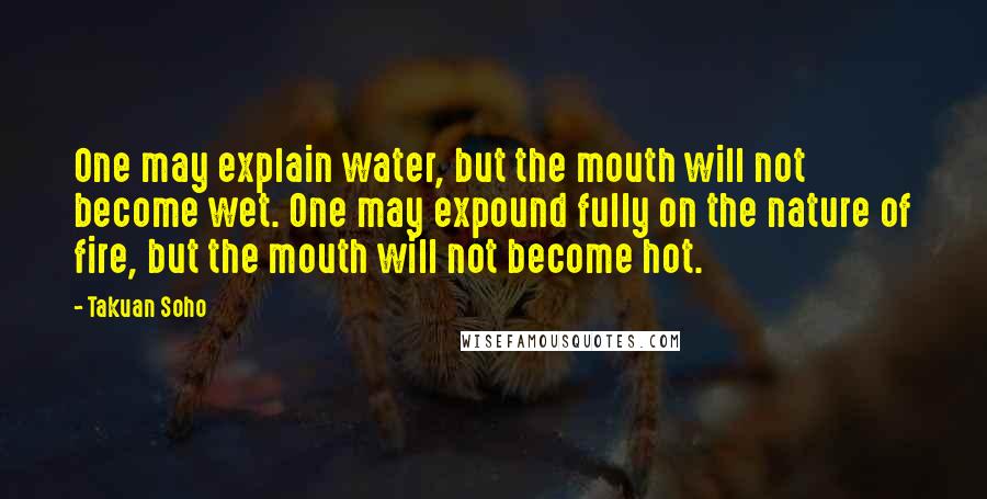 Takuan Soho Quotes: One may explain water, but the mouth will not become wet. One may expound fully on the nature of fire, but the mouth will not become hot.