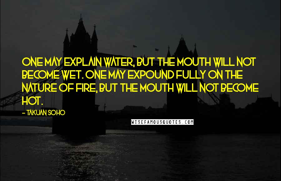 Takuan Soho Quotes: One may explain water, but the mouth will not become wet. One may expound fully on the nature of fire, but the mouth will not become hot.