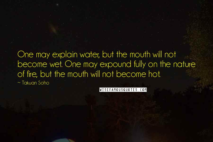 Takuan Soho Quotes: One may explain water, but the mouth will not become wet. One may expound fully on the nature of fire, but the mouth will not become hot.