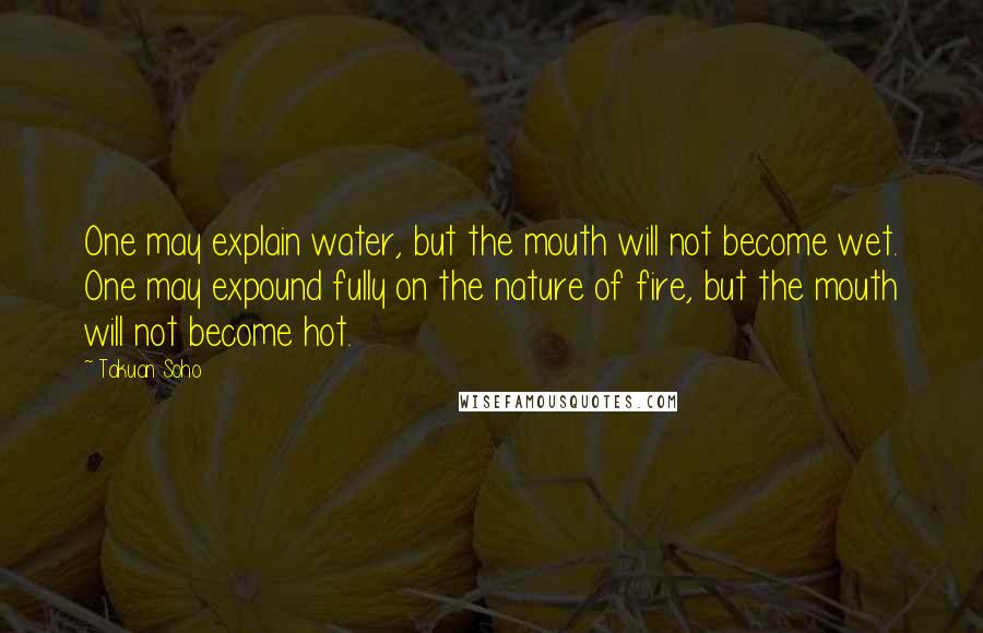 Takuan Soho Quotes: One may explain water, but the mouth will not become wet. One may expound fully on the nature of fire, but the mouth will not become hot.