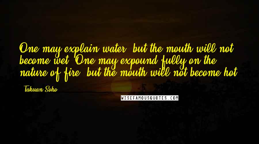 Takuan Soho Quotes: One may explain water, but the mouth will not become wet. One may expound fully on the nature of fire, but the mouth will not become hot.