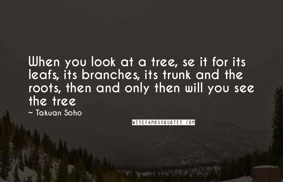 Takuan Soho Quotes: When you look at a tree, se it for its leafs, its branches, its trunk and the roots, then and only then will you see the tree