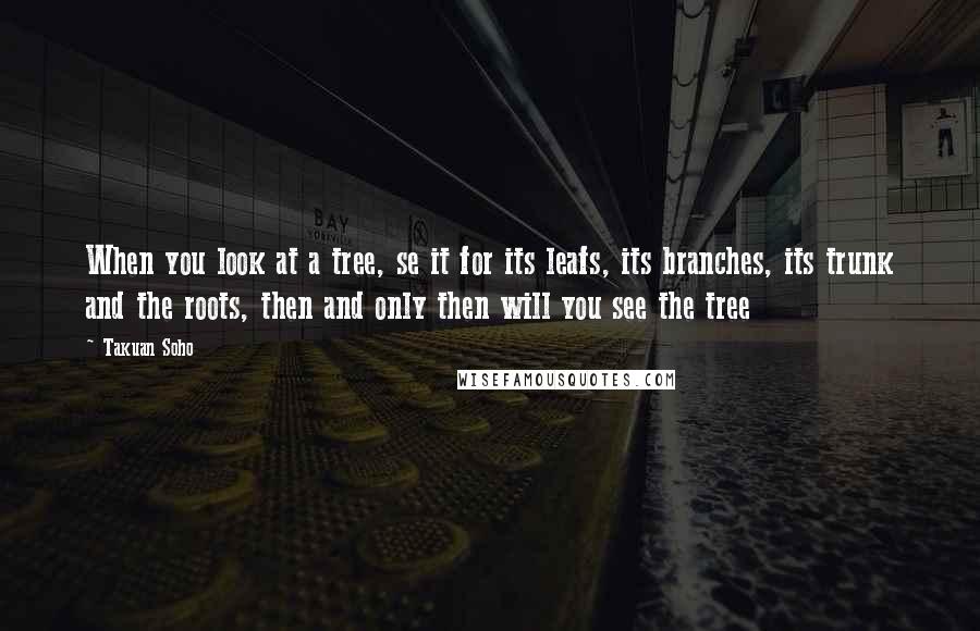 Takuan Soho Quotes: When you look at a tree, se it for its leafs, its branches, its trunk and the roots, then and only then will you see the tree