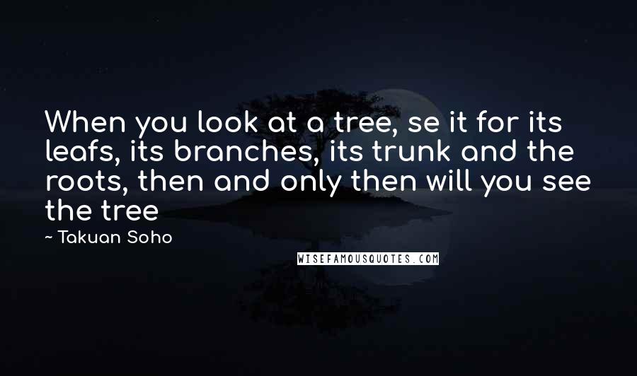 Takuan Soho Quotes: When you look at a tree, se it for its leafs, its branches, its trunk and the roots, then and only then will you see the tree