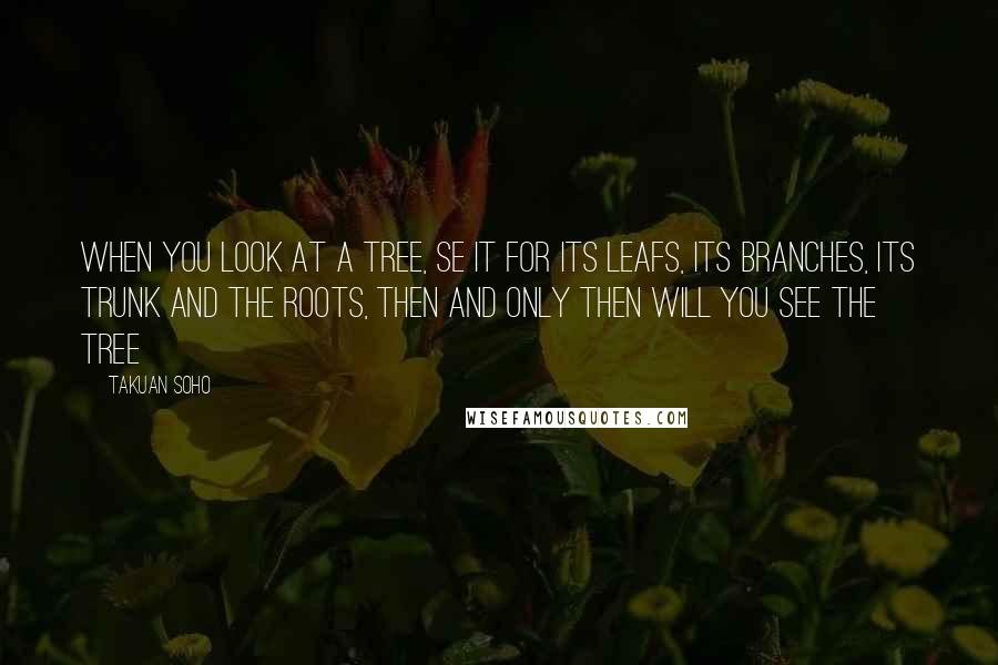 Takuan Soho Quotes: When you look at a tree, se it for its leafs, its branches, its trunk and the roots, then and only then will you see the tree