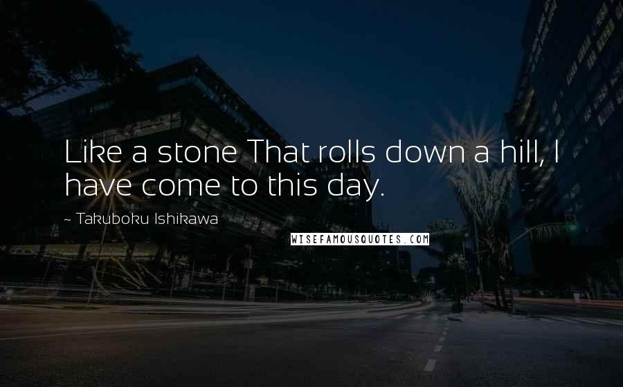 Takuboku Ishikawa Quotes: Like a stone That rolls down a hill, I have come to this day.