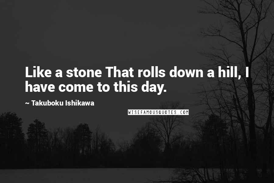 Takuboku Ishikawa Quotes: Like a stone That rolls down a hill, I have come to this day.