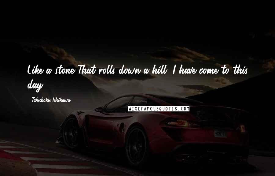 Takuboku Ishikawa Quotes: Like a stone That rolls down a hill, I have come to this day.