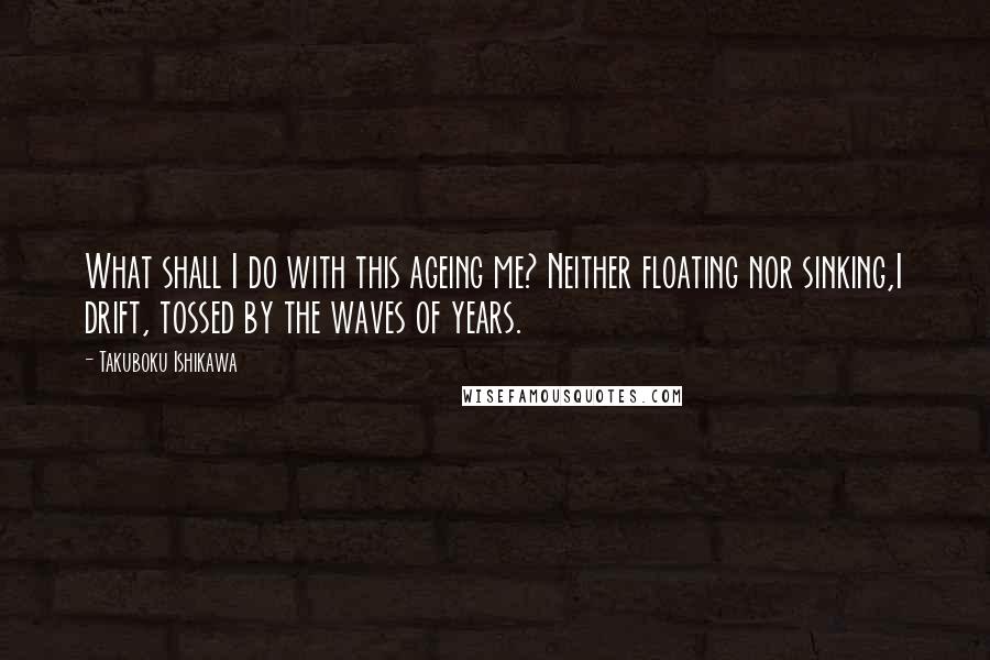 Takuboku Ishikawa Quotes: What shall I do with this ageing me? Neither floating nor sinking,I drift, tossed by the waves of years.