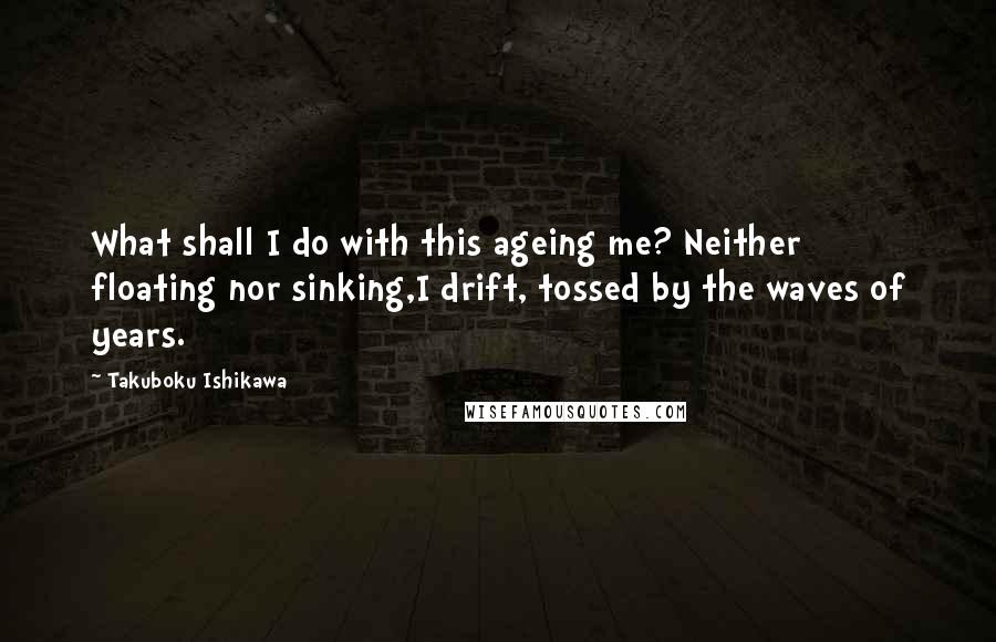 Takuboku Ishikawa Quotes: What shall I do with this ageing me? Neither floating nor sinking,I drift, tossed by the waves of years.