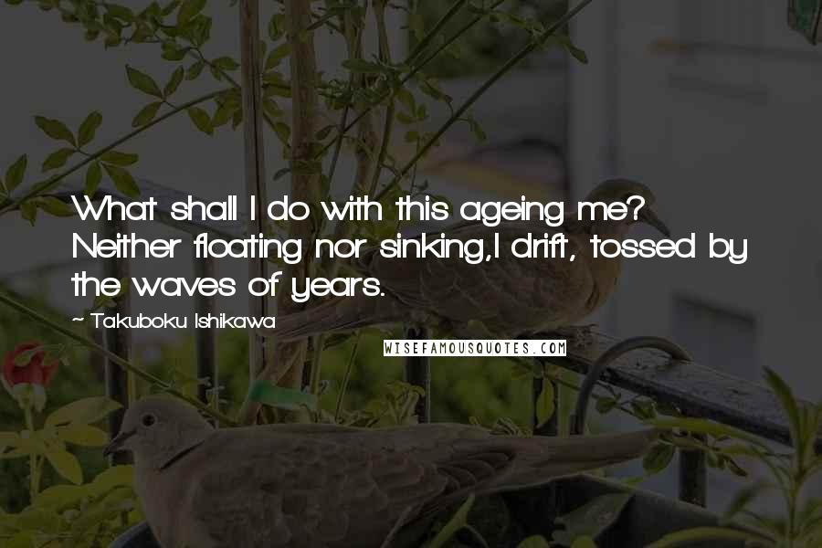 Takuboku Ishikawa Quotes: What shall I do with this ageing me? Neither floating nor sinking,I drift, tossed by the waves of years.