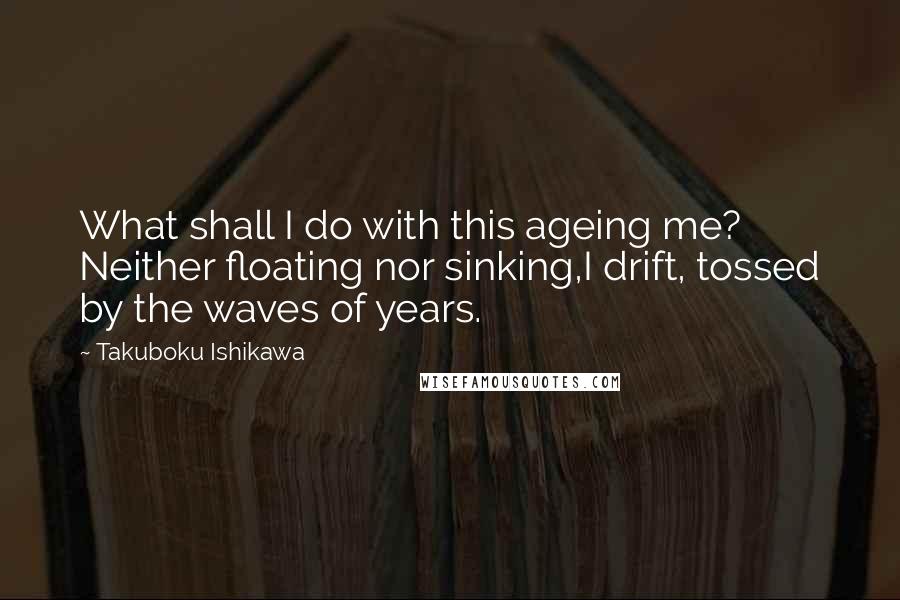 Takuboku Ishikawa Quotes: What shall I do with this ageing me? Neither floating nor sinking,I drift, tossed by the waves of years.