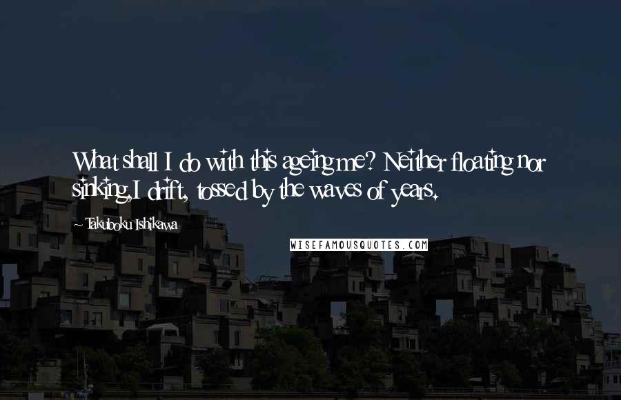 Takuboku Ishikawa Quotes: What shall I do with this ageing me? Neither floating nor sinking,I drift, tossed by the waves of years.