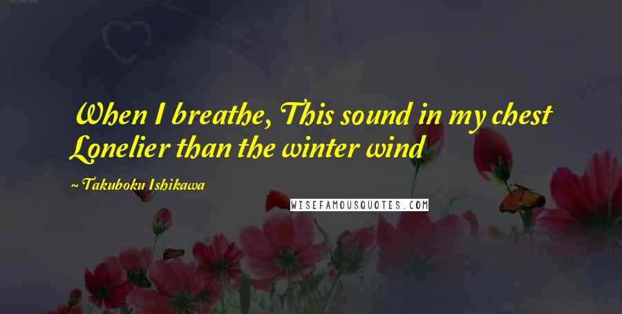 Takuboku Ishikawa Quotes: When I breathe, This sound in my chest Lonelier than the winter wind