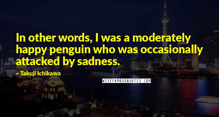 Takuji Ichikawa Quotes: In other words, I was a moderately happy penguin who was occasionally attacked by sadness.