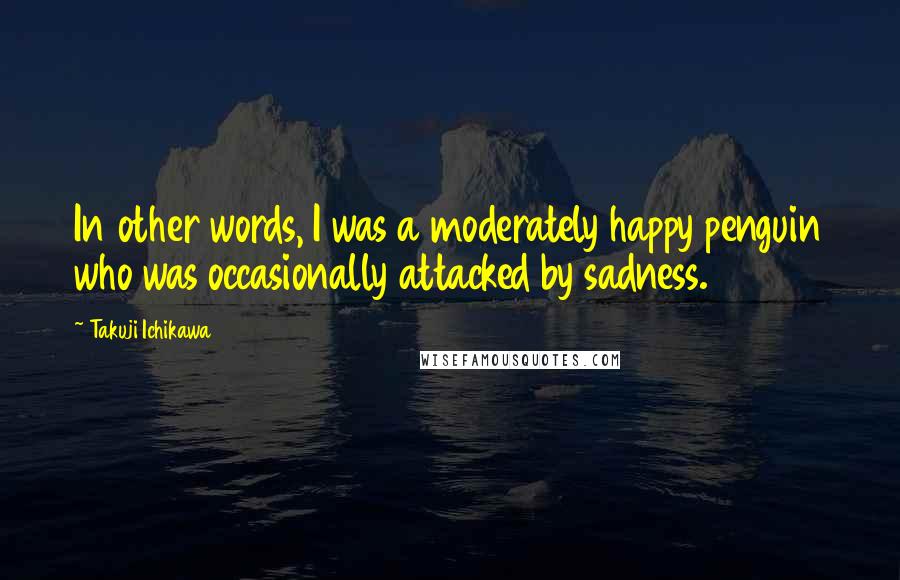 Takuji Ichikawa Quotes: In other words, I was a moderately happy penguin who was occasionally attacked by sadness.