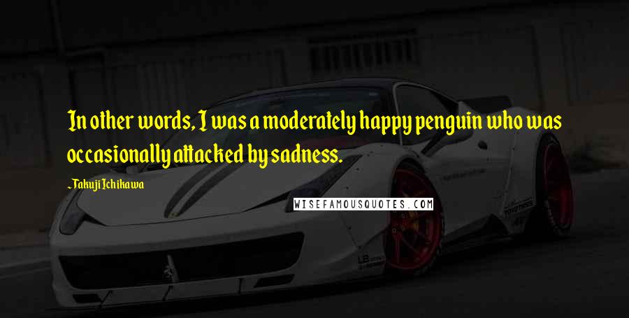 Takuji Ichikawa Quotes: In other words, I was a moderately happy penguin who was occasionally attacked by sadness.