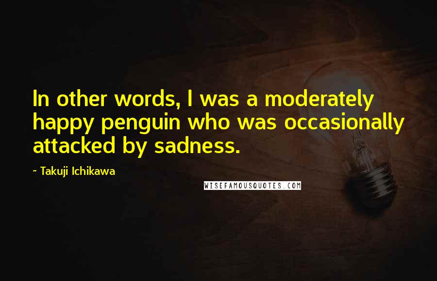 Takuji Ichikawa Quotes: In other words, I was a moderately happy penguin who was occasionally attacked by sadness.