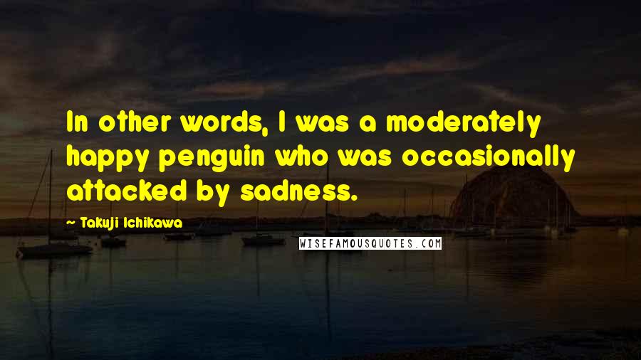 Takuji Ichikawa Quotes: In other words, I was a moderately happy penguin who was occasionally attacked by sadness.