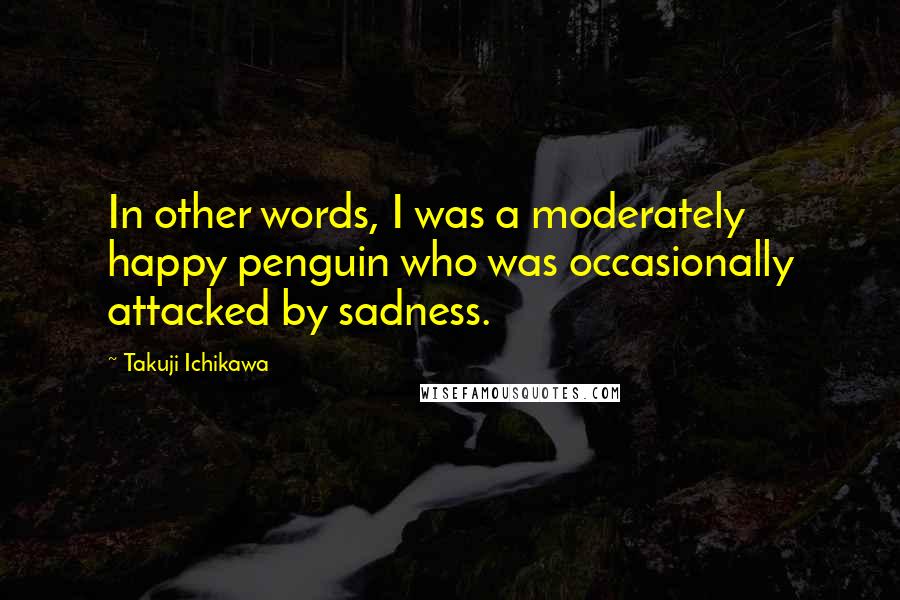 Takuji Ichikawa Quotes: In other words, I was a moderately happy penguin who was occasionally attacked by sadness.