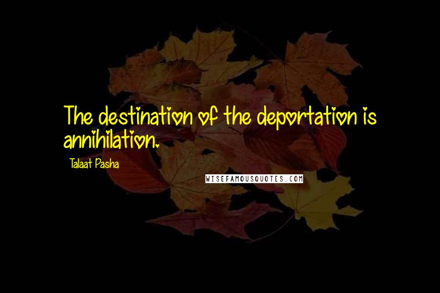 Talaat Pasha Quotes: The destination of the deportation is annihilation.