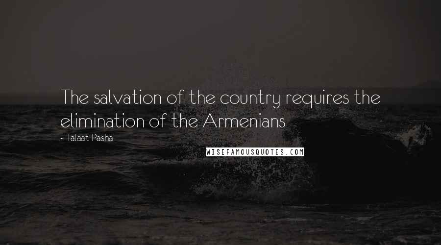 Talaat Pasha Quotes: The salvation of the country requires the elimination of the Armenians