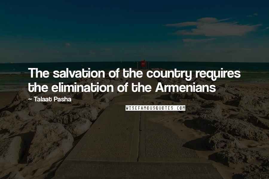 Talaat Pasha Quotes: The salvation of the country requires the elimination of the Armenians