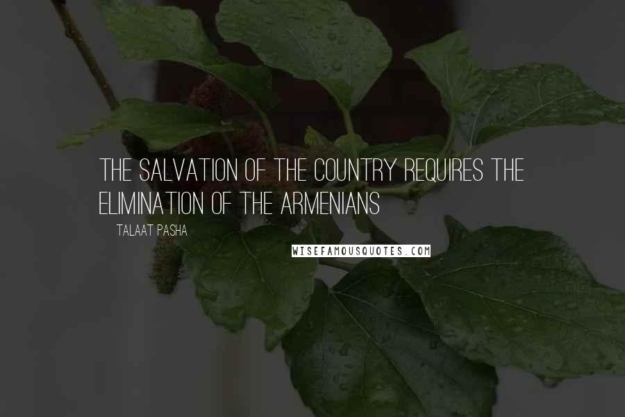 Talaat Pasha Quotes: The salvation of the country requires the elimination of the Armenians