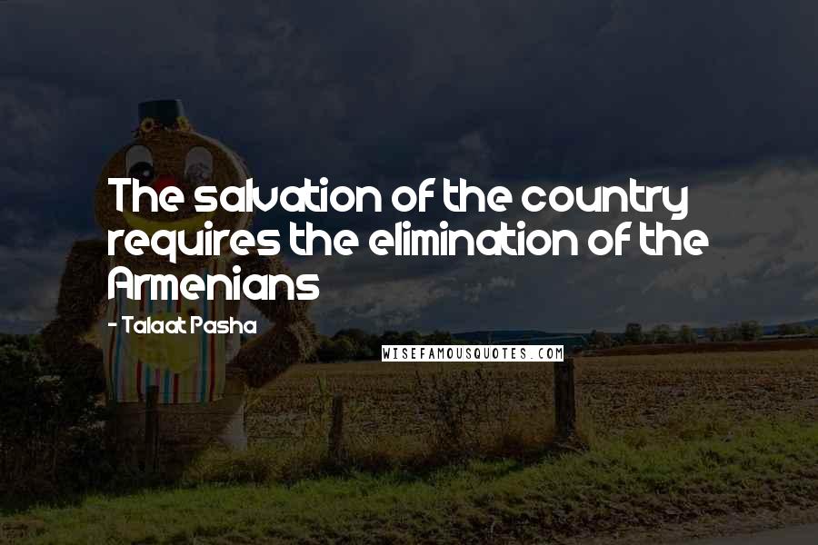 Talaat Pasha Quotes: The salvation of the country requires the elimination of the Armenians