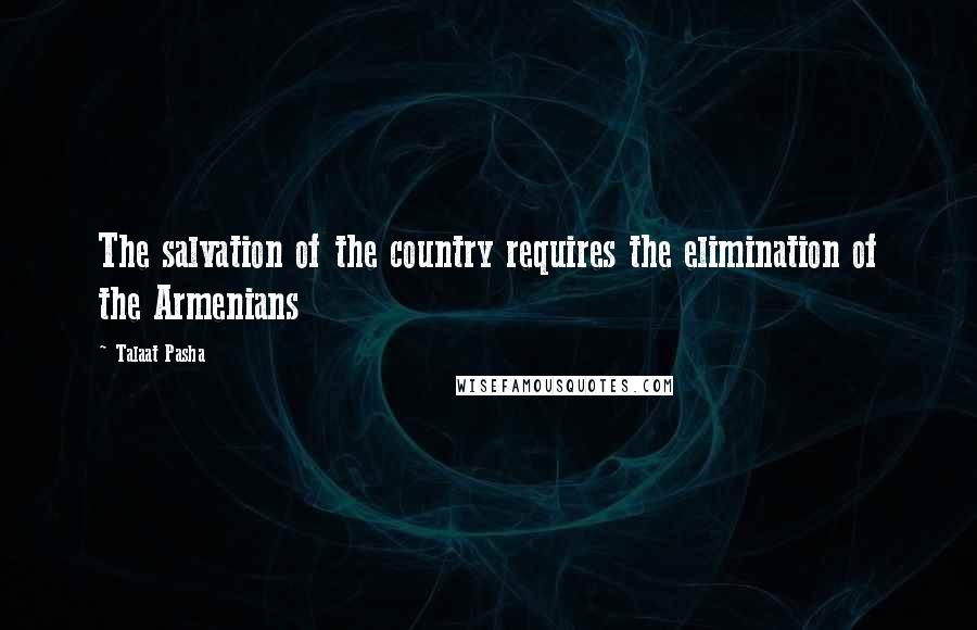 Talaat Pasha Quotes: The salvation of the country requires the elimination of the Armenians