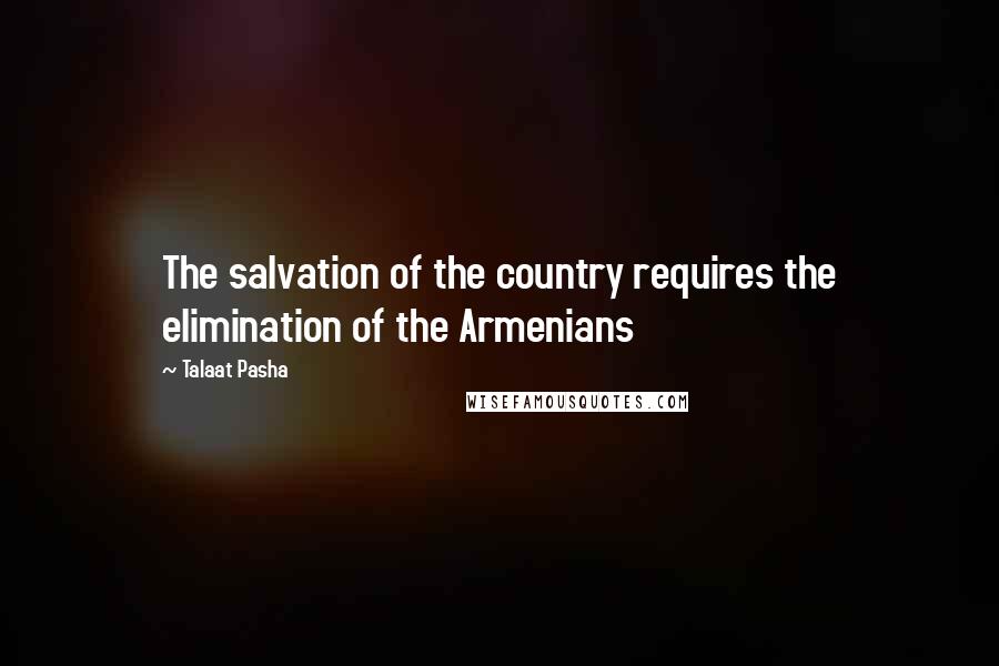 Talaat Pasha Quotes: The salvation of the country requires the elimination of the Armenians