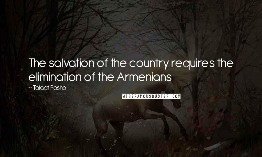 Talaat Pasha Quotes: The salvation of the country requires the elimination of the Armenians