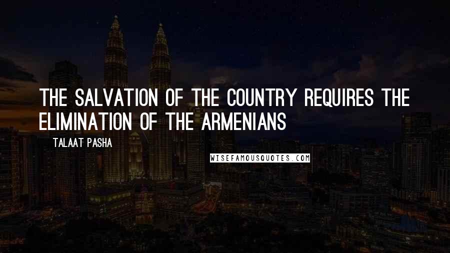 Talaat Pasha Quotes: The salvation of the country requires the elimination of the Armenians