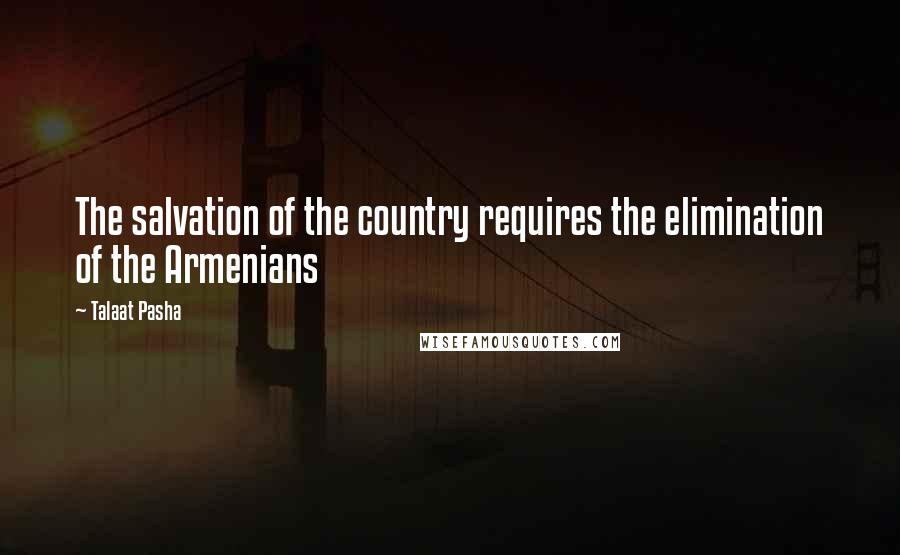 Talaat Pasha Quotes: The salvation of the country requires the elimination of the Armenians