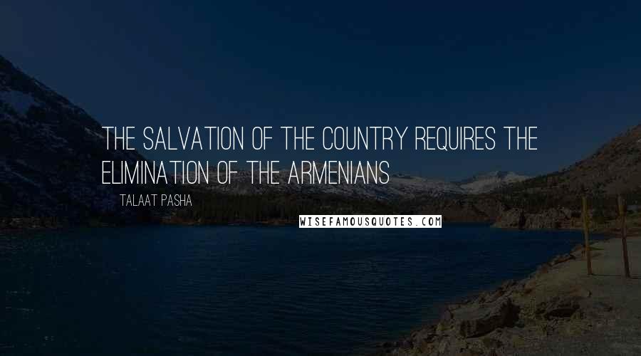 Talaat Pasha Quotes: The salvation of the country requires the elimination of the Armenians