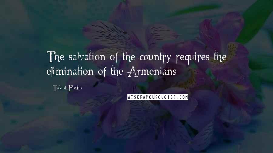 Talaat Pasha Quotes: The salvation of the country requires the elimination of the Armenians