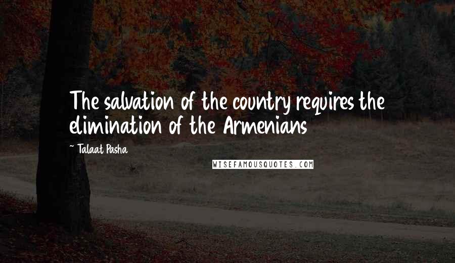 Talaat Pasha Quotes: The salvation of the country requires the elimination of the Armenians