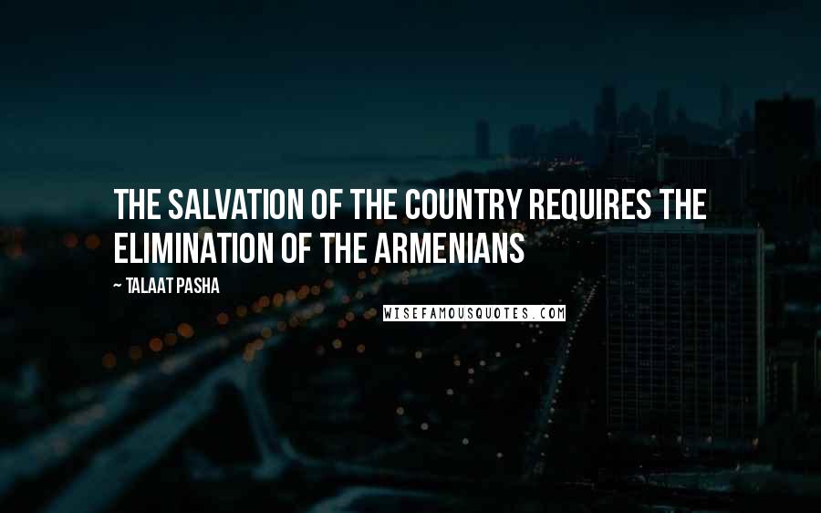 Talaat Pasha Quotes: The salvation of the country requires the elimination of the Armenians