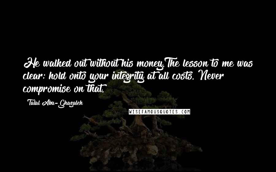 Talal Abu-Ghazaleh Quotes: He walked out without his money.The lesson to me was clear: hold onto your integrity at all costs. Never compromise on that.