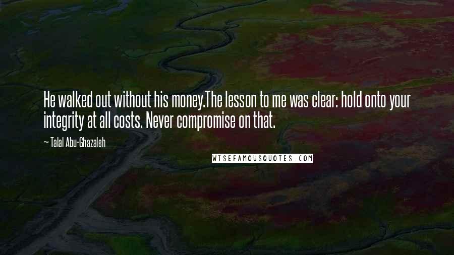 Talal Abu-Ghazaleh Quotes: He walked out without his money.The lesson to me was clear: hold onto your integrity at all costs. Never compromise on that.