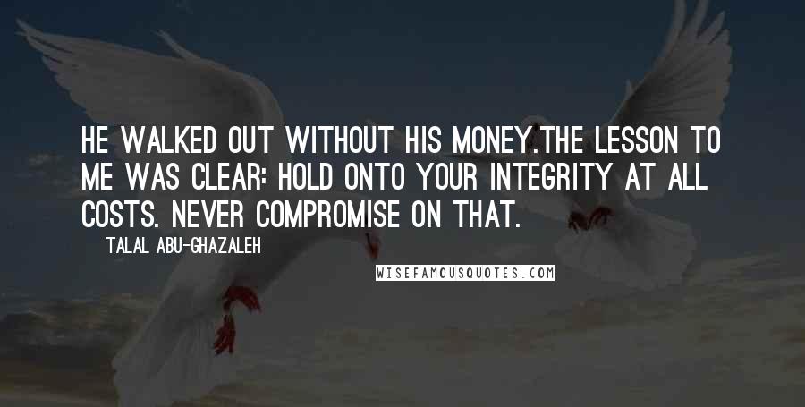 Talal Abu-Ghazaleh Quotes: He walked out without his money.The lesson to me was clear: hold onto your integrity at all costs. Never compromise on that.