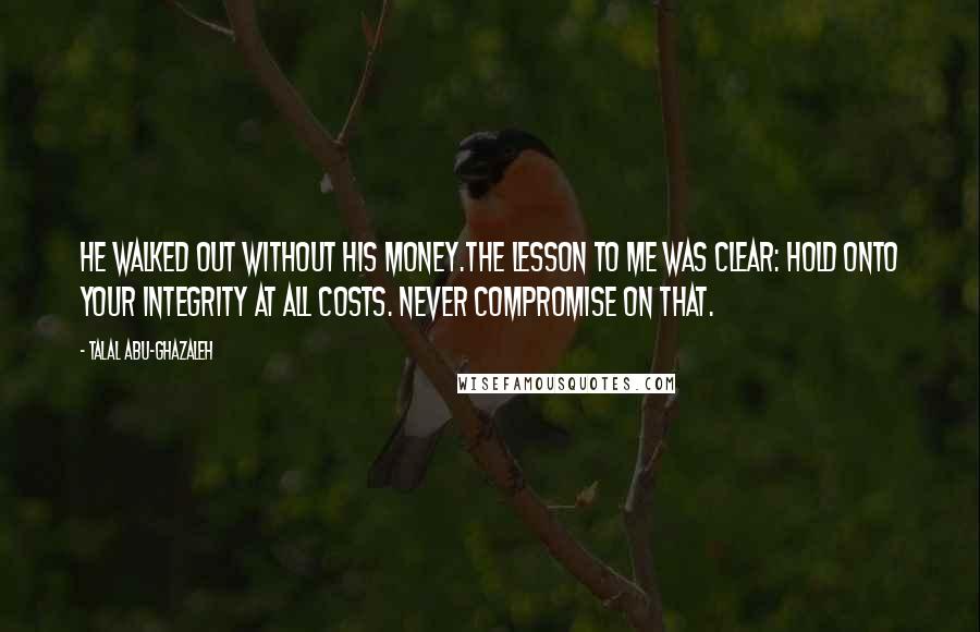 Talal Abu-Ghazaleh Quotes: He walked out without his money.The lesson to me was clear: hold onto your integrity at all costs. Never compromise on that.