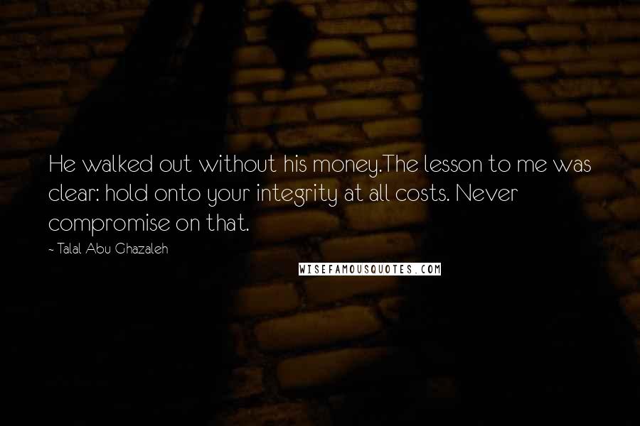 Talal Abu-Ghazaleh Quotes: He walked out without his money.The lesson to me was clear: hold onto your integrity at all costs. Never compromise on that.