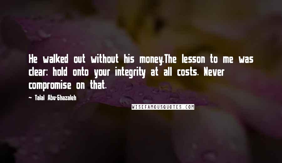 Talal Abu-Ghazaleh Quotes: He walked out without his money.The lesson to me was clear: hold onto your integrity at all costs. Never compromise on that.