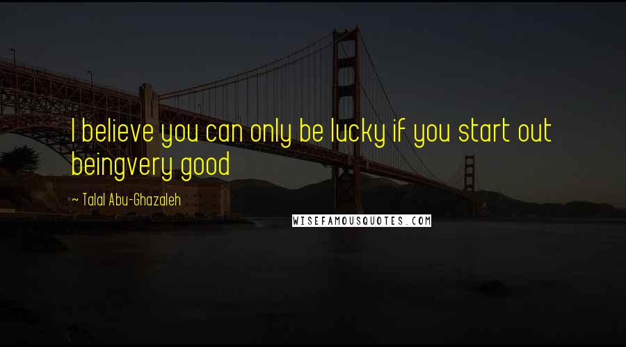 Talal Abu-Ghazaleh Quotes: I believe you can only be lucky if you start out beingvery good