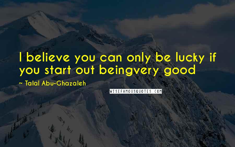 Talal Abu-Ghazaleh Quotes: I believe you can only be lucky if you start out beingvery good